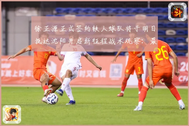 徐正源正式签约铁人球队将于明日抵达沈阳开启新征程战术观察：最新赛事动态与深度分析