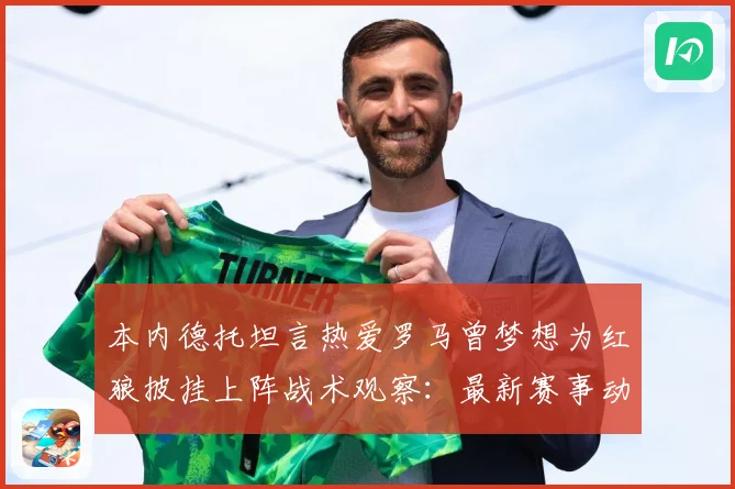 本内德托坦言热爱罗马曾梦想为红狼披挂上阵战术观察：最新赛事动态与深度分析