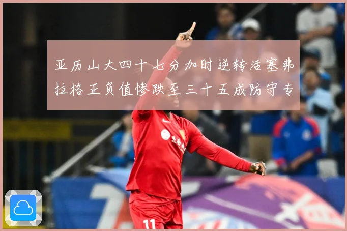 亚历山大四十七分加时逆转活塞弗拉格正负值惨跌至三十五成防守专题观察：最新赛事动态与深度分析