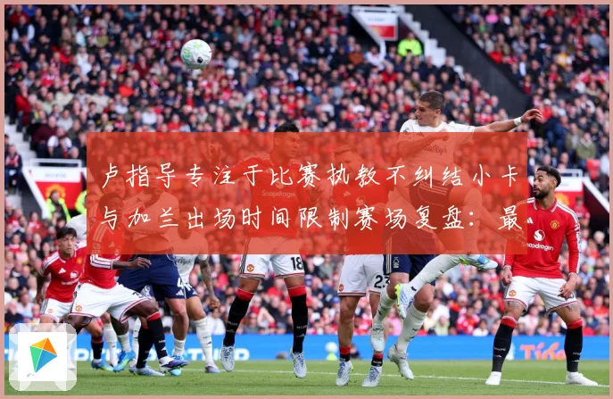 卢指导专注于比赛执教不纠结小卡与加兰出场时间限制赛场复盘：最新赛事动态与深度分析