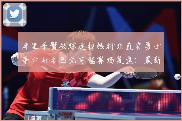 库里手臂被球迷拉拽科尔直言勇士争六七名已无可能赛场复盘：最新赛事动态与深度分析