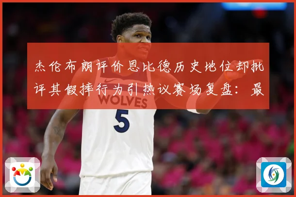杰伦布朗评价恩比德历史地位却批评其假摔行为引热议赛场复盘：最新赛事动态与深度分析