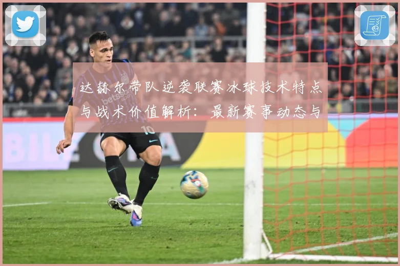 达赫尔带队逆袭联赛冰球技术特点与战术价值解析：最新赛事动态与深度分析