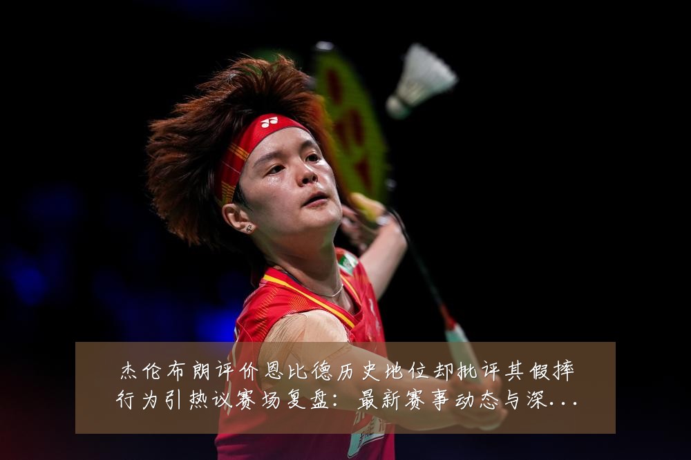 杰伦布朗评价恩比德历史地位却批评其假摔行为引热议赛场复盘:最新赛事动态与深度分析