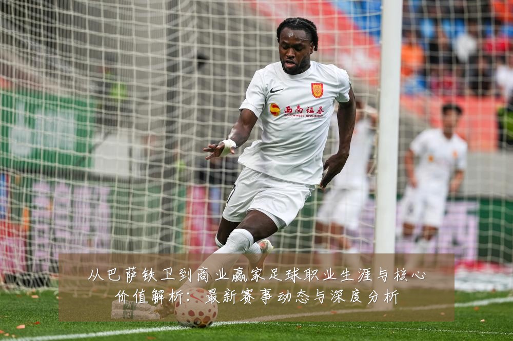 从巴萨铁卫到商业赢家足球职业生涯与核心价值解析:最新赛事动态与深度分析