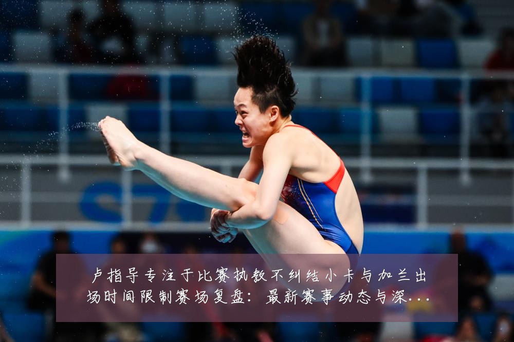 卢指导专注于比赛执教不纠结小卡与加兰出场时间限制赛场复盘:最新赛事动态与深度分析